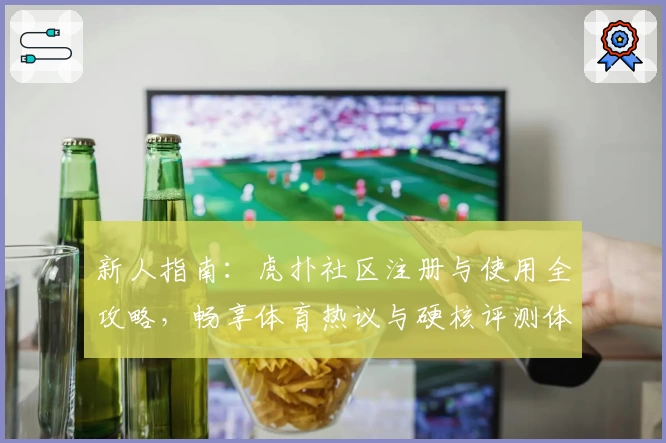 新人指南：虎扑社区注册与使用全攻略，畅享体育热议与硬核评测体验