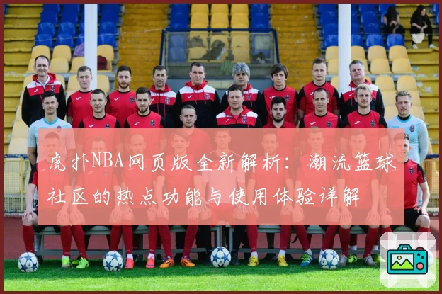 虎扑NBA网页版全新解析：潮流篮球社区的热点功能与使用体验详解