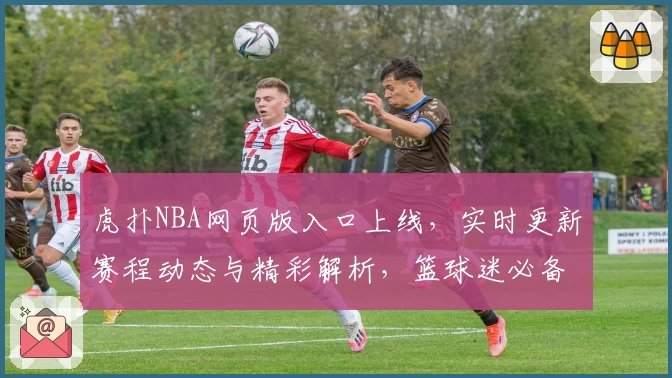 虎扑NBA网页版入口上线，实时更新赛程动态与精彩解析，篮球迷必备资讯平台！