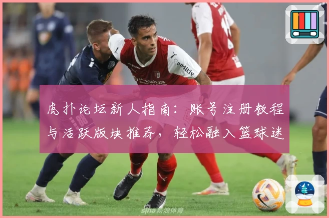 虎扑论坛新人指南：账号注册教程与活跃版块推荐，轻松融入篮球迷社交圈