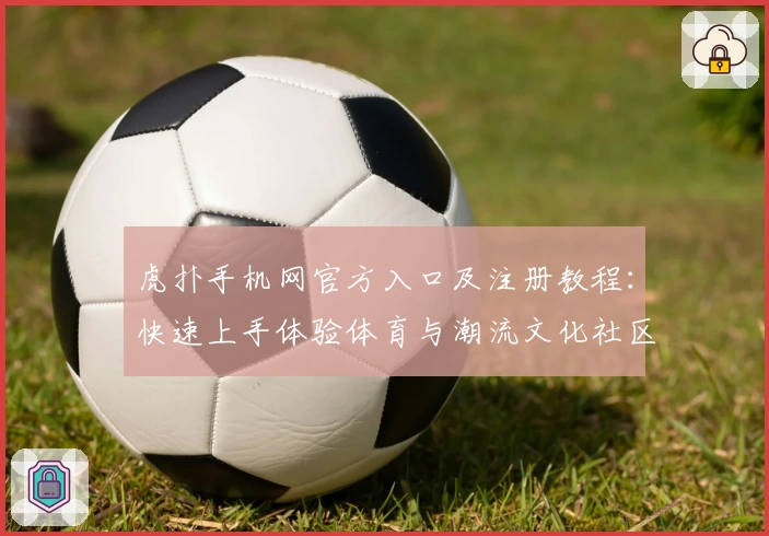 虎扑手机网官方入口及注册教程:快速上手体验体育与潮流文化社区
