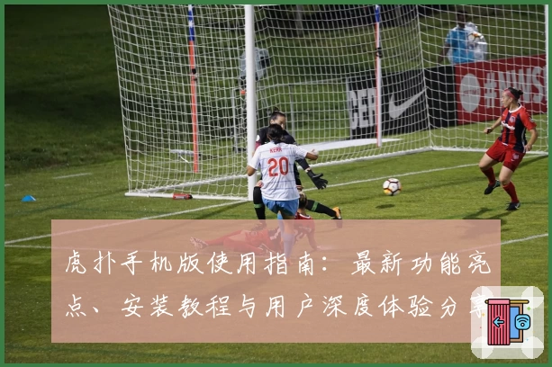 虎扑手机版使用指南：最新功能亮点、安装教程与用户深度体验分享