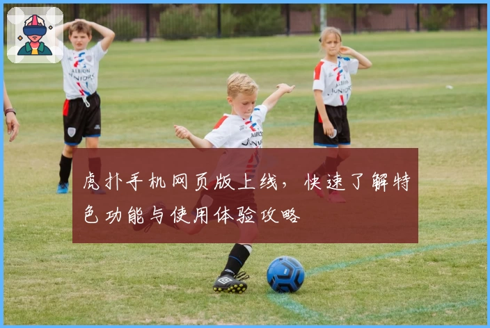 虎扑手机网页版上线,快速了解特色功能与使用体验攻略