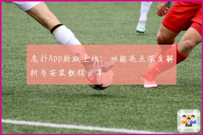 虎扑App新版上线：功能亮点深度解析与安装教程分享