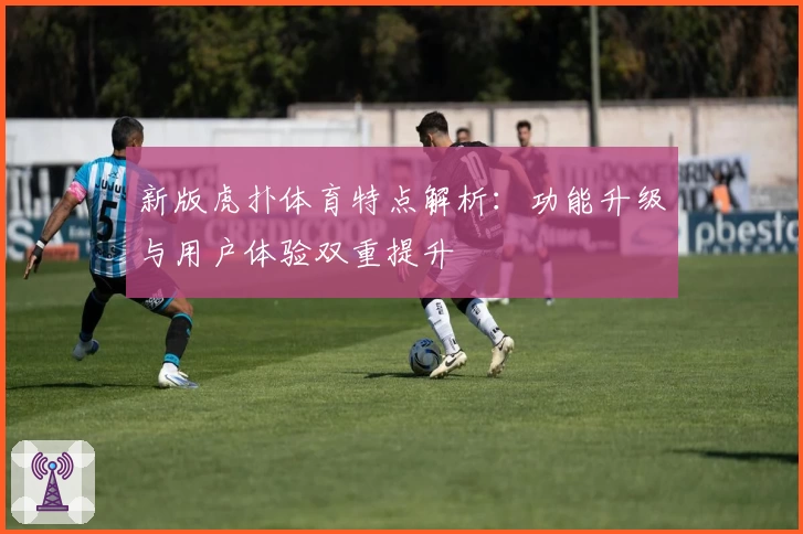新版虎扑体育特点解析：功能升级与用户体验双重提升