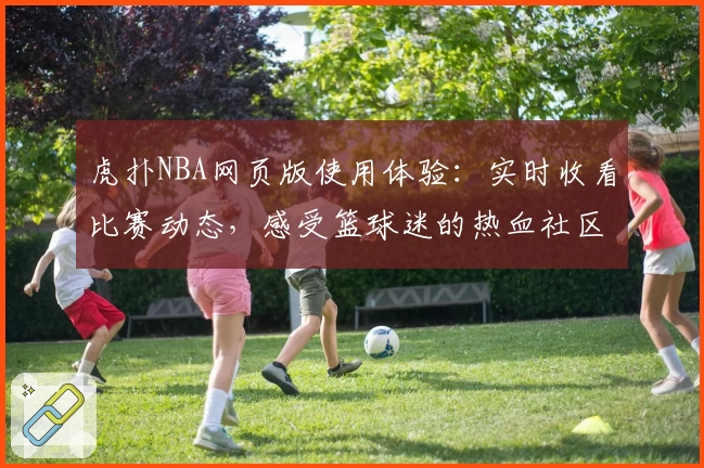 虎扑NBA网页版使用体验：实时收看比赛动态，感受篮球迷的热血社区互动