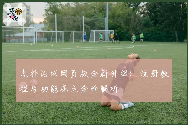 虎扑论坛网页版全新升级：注册教程与功能亮点全面解析
