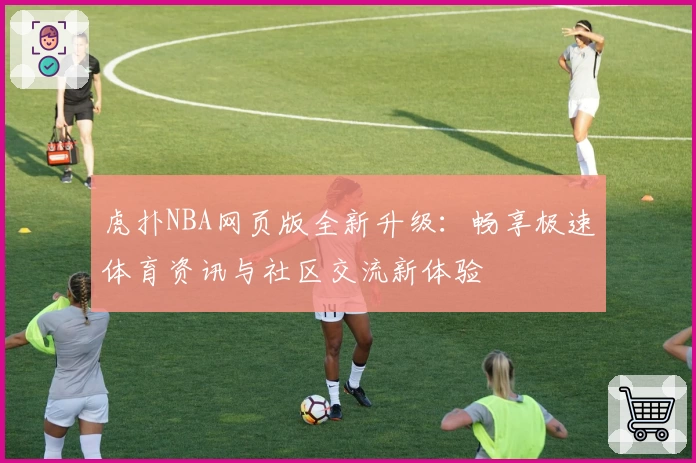 虎扑NBA网页版全新升级：畅享极速体育资讯与社区交流新体验