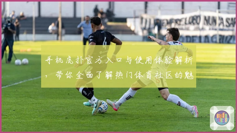 手机虎扑官方入口与使用体验解析，带你全面了解热门体育社区的魅力