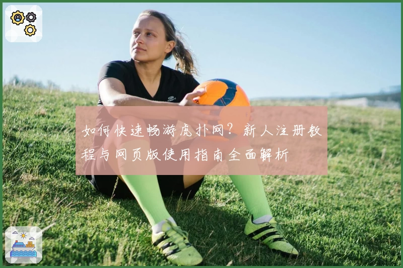 如何快速畅游虎扑网？新人注册教程与网页版使用指南全面解析