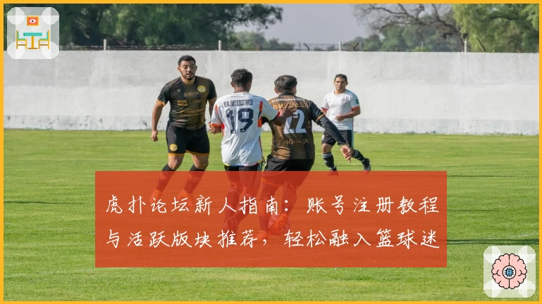 虎扑论坛新人指南：账号注册教程与活跃版块推荐，轻松融入篮球迷社交圈