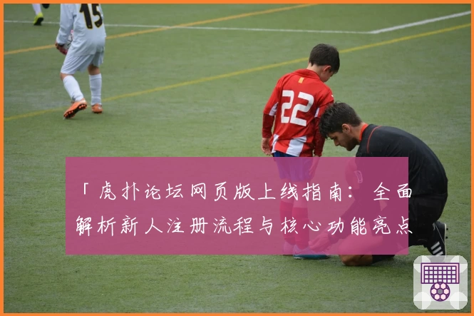 「虎扑论坛网页版上线指南：全面解析新人注册流程与核心功能亮点」