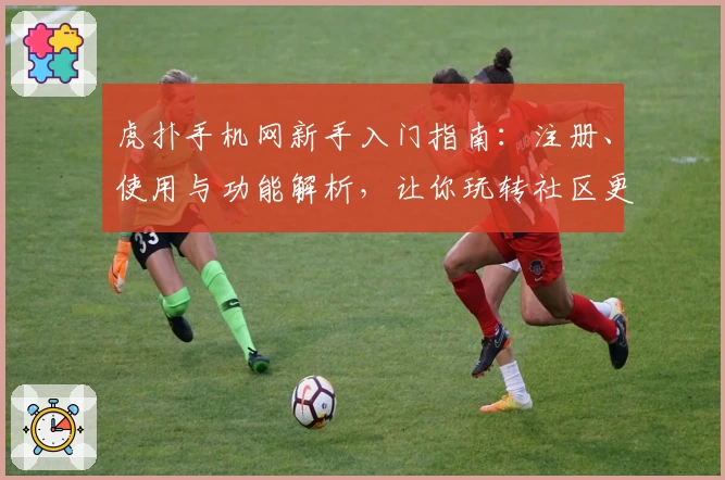 虎扑手机网新手入门指南：注册、使用与功能解析，让你玩转社区更轻松