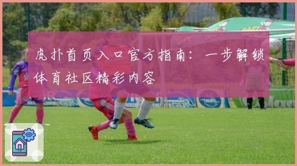 虎扑首页入口官方指南:一步解锁体育社区精彩内容