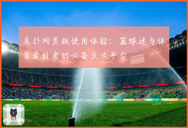 虎扑网页版使用体验：篮球迷与体育爱好者的必备交流平台
