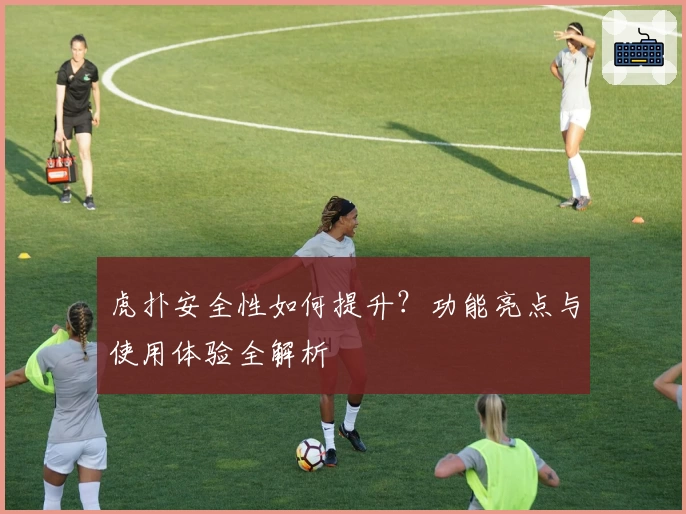 虎扑安全性如何提升？功能亮点与使用体验全解析