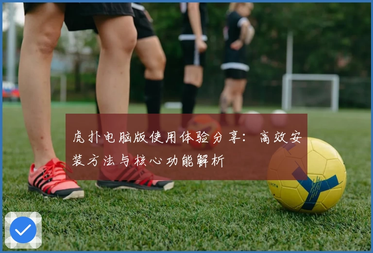 虎扑电脑版使用体验分享：高效安装方法与核心功能解析