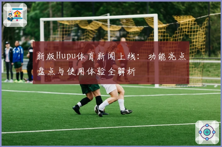 新版Hupu体育新闻上线：功能亮点盘点与使用体验全解析