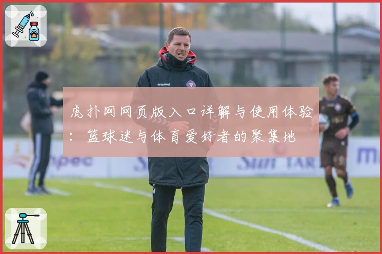 虎扑网网页版入口详解与使用体验：篮球迷与体育爱好者的聚集地