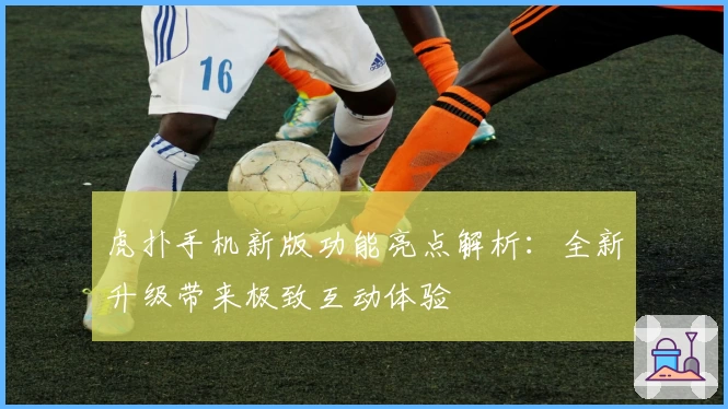 虎扑手机新版功能亮点解析：全新升级带来极致互动体验