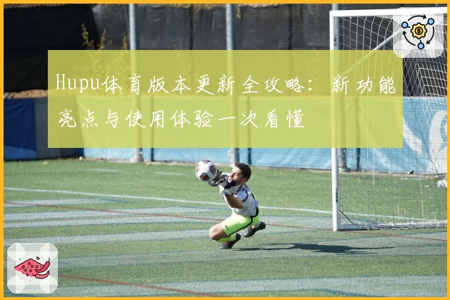 Hupu体育版本更新全攻略:新功能亮点与使用体验一次看懂