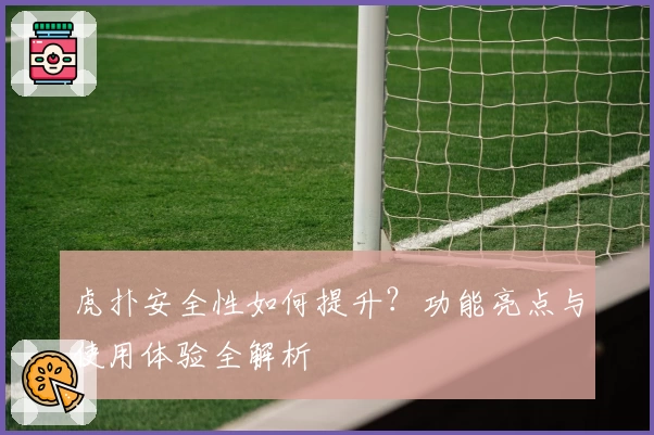虎扑安全性如何提升?功能亮点与使用体验全解析