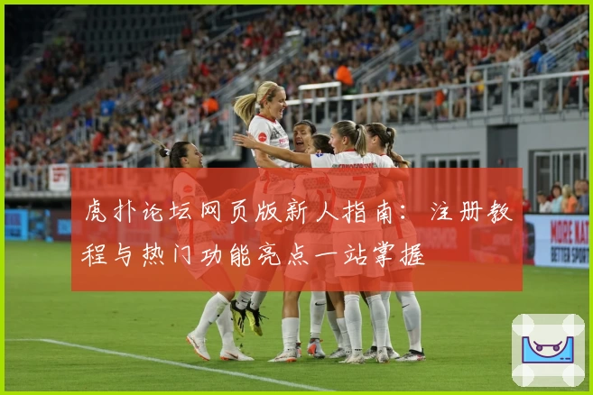 虎扑论坛网页版新人指南：注册教程与热门功能亮点一站掌握