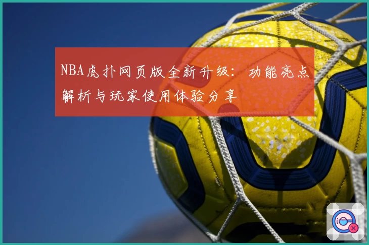 NBA虎扑网页版全新升级：功能亮点解析与玩家使用体验分享