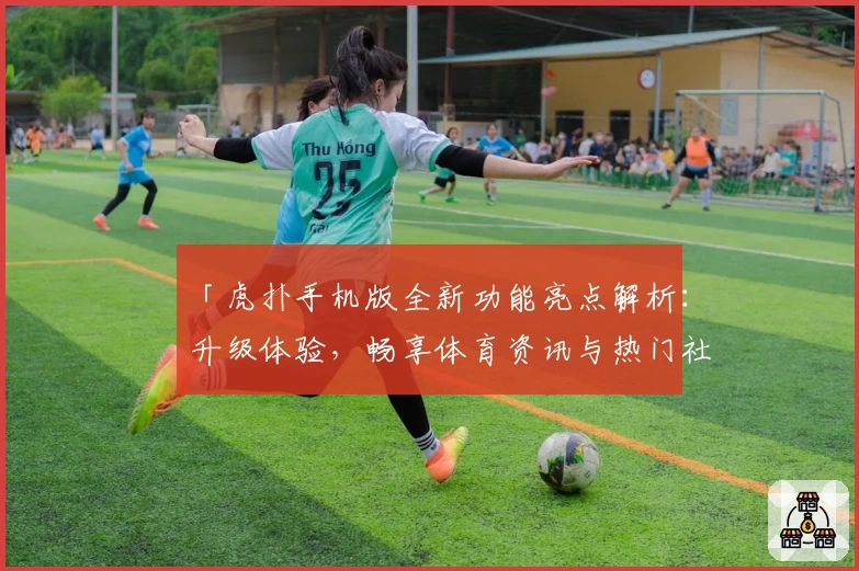 「虎扑手机版全新功能亮点解析：升级体验，畅享体育资讯与热门社区互动的新方式」